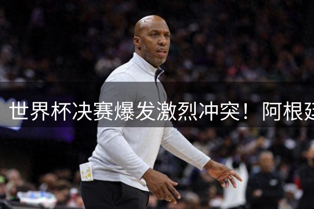 世界杯决赛爆发激烈冲突！阿根廷老将当面怒斥西班牙队长"操纵裁判