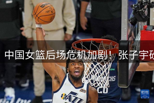 中国女篮后场危机加剧！张子宇砍47+24难掩致命短板 佛山生死战成最后救赎