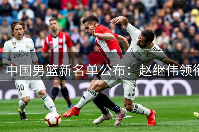 中国男篮新名单公布：赵继伟领衔出战国际热身赛