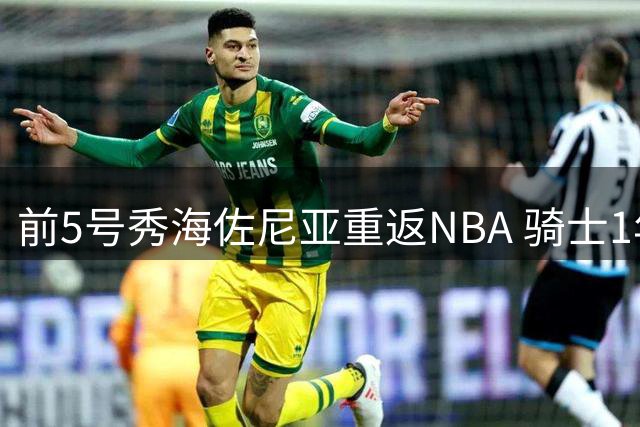 前5号秀海佐尼亚重返NBA 骑士1年280万签下拉杆狂人