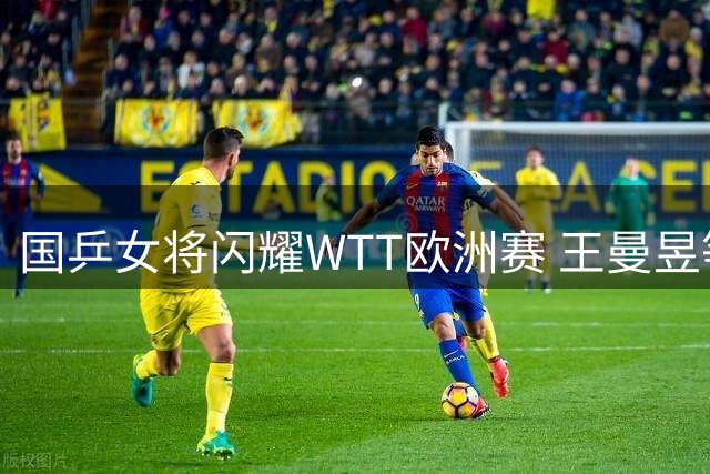 国乒女将闪耀WTT欧洲赛 王曼昱等四人挺进八强