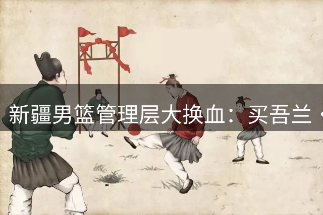 新疆男篮管理层大换血：买吾兰·吐尔逊掌舵背后暗藏玄机