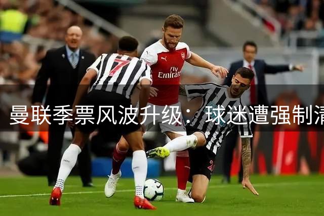 曼联季票风波升级：球迷遭强制清退引爆信任危机 拉特克利夫商业策略遭质疑