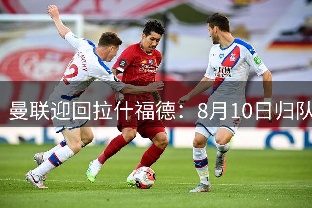 曼联迎回拉什福德：8月10日归队集训 高薪去留成夏窗悬念