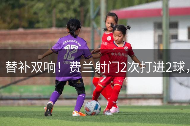 替补双响！费兰射门2次打进2球，1次关键传球，评分8.6全场最高