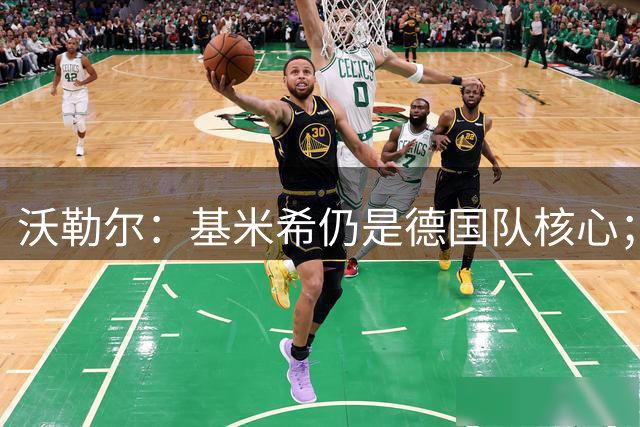 沃勒尔：基米希仍是德国队核心；外界对纳帅的部分批评并不公平
