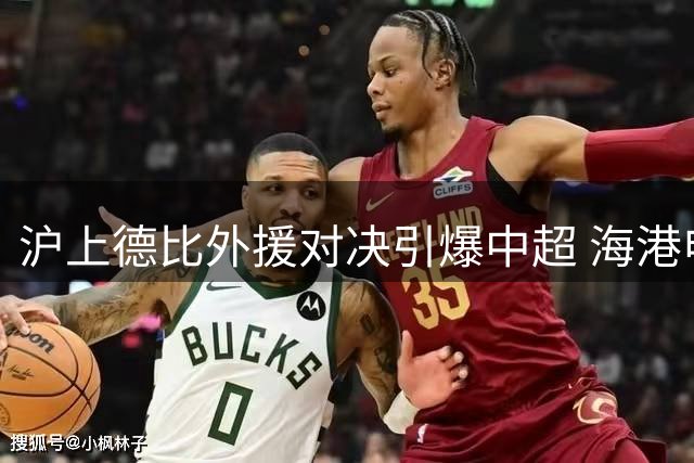 沪上德比外援对决引爆中超 海港申花首发阵容暗藏玄机