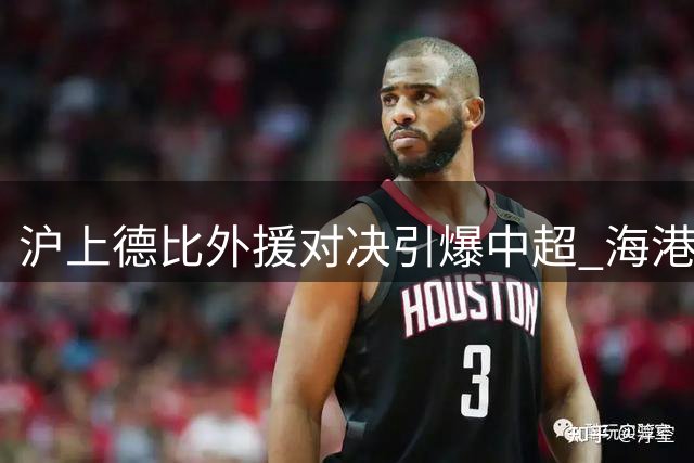 沪上德比外援对决引爆中超 海港申花首发阵容暗藏玄机