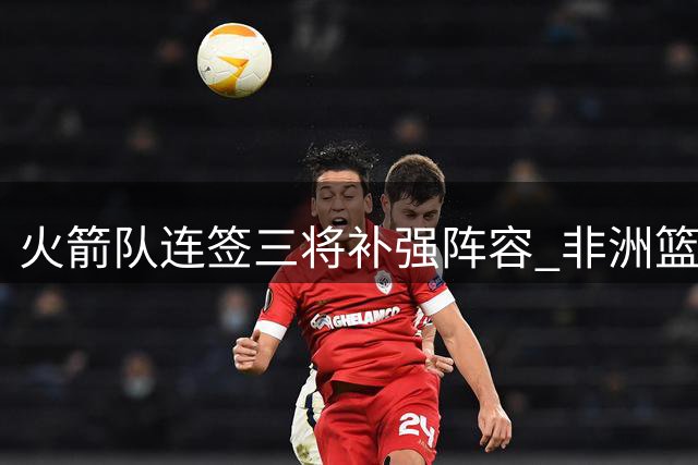 火箭队连签三将补强阵容 非洲篮板怪兽加盟引关注