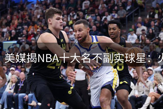 美媒揭NBA十大名不副实球星：火箭基石遭质疑 湖人新贵上榜