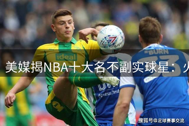 美媒揭NBA十大名不副实球星：火箭基石遭质疑 湖人新贵上榜