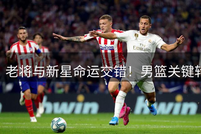 老将与新星命运交错！男篮关键转会期曝三大焦点事件