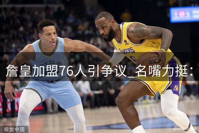 詹皇加盟76人引争议 名嘴力挺：这不是抱团而是带队升级