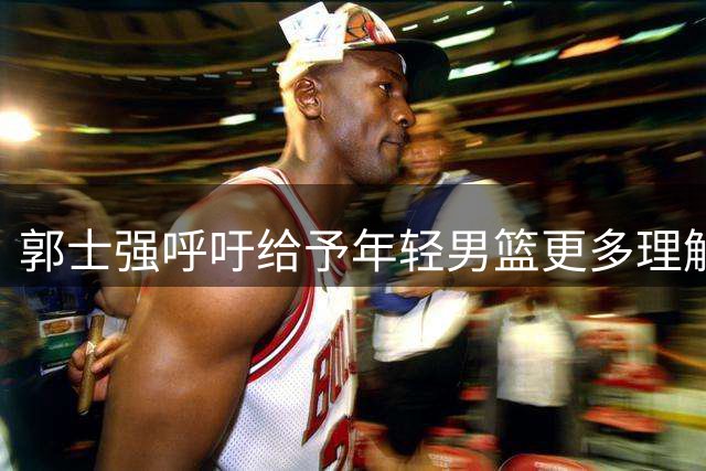 郭士强呼吁给予年轻男篮更多理解与支持