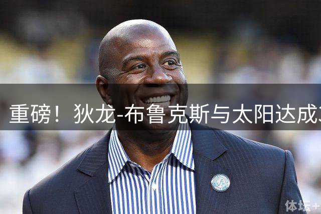 重磅！狄龙-布鲁克斯与太阳达成3年7300万美元提前续约协议
