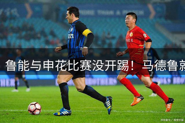 鲁能与申花比赛没开踢！马德鲁就停赛无法出战，让球迷遗憾