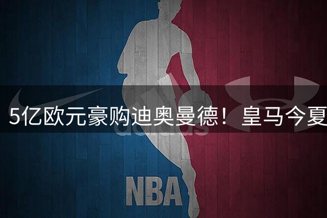 5亿欧元豪购迪奥曼德！皇马今夏转会市场再现大手笔
