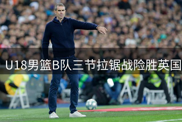 U18男篮B队三节拉锯战险胜英国劲旅 张子一18+8领衔五人上双